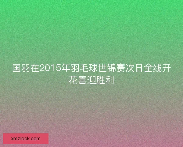 国羽在2015年羽毛球世锦赛次日全线开花喜迎胜利