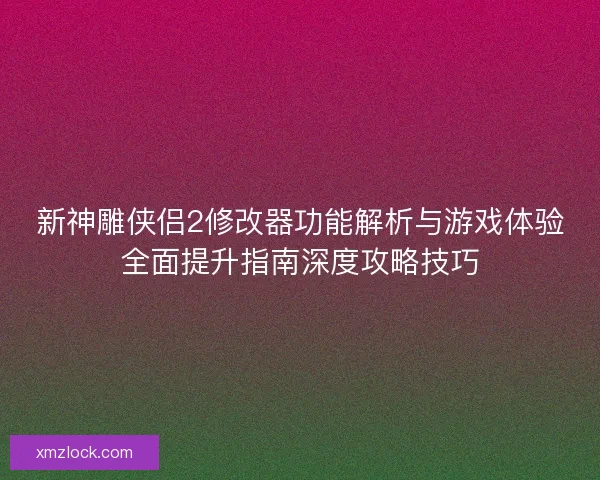新神雕侠侣2修改器功能解析与游戏体验全面提升指南深度攻略技巧