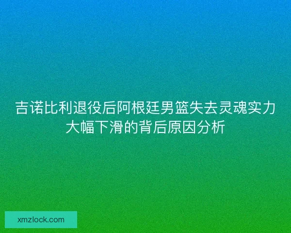 吉诺比利退役后阿根廷男篮失去灵魂实力大幅下滑的背后原因分析