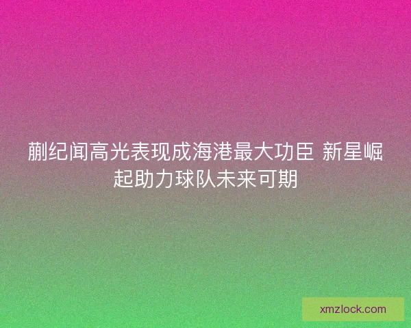 蒯纪闻高光表现成海港最大功臣 新星崛起助力球队未来可期