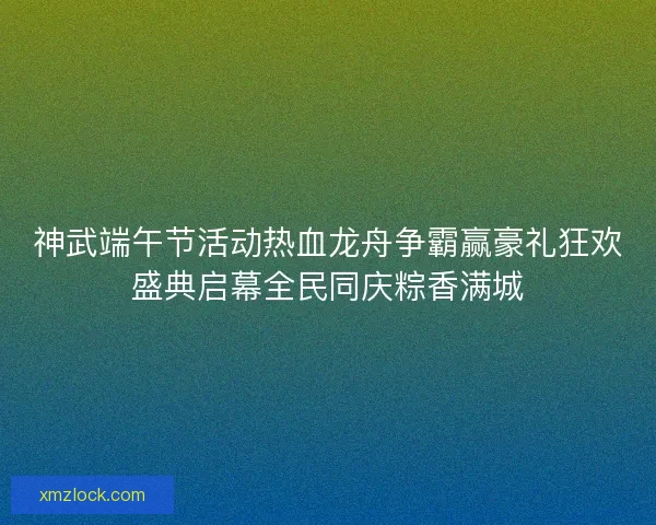 神武端午节活动热血龙舟争霸赢豪礼狂欢盛典启幕全民同庆粽香满城