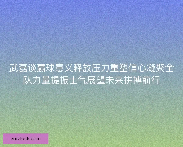 武磊谈赢球意义释放压力重塑信心凝聚全队力量提振士气展望未来拼搏前行
