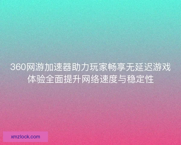 360网游加速器助力玩家畅享无延迟游戏体验全面提升网络速度与稳定性