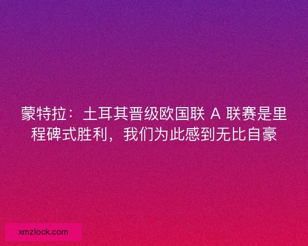 蒙特拉：土耳其晋级欧国联 A 联赛是里程碑式胜利，我们为此感到无比自豪