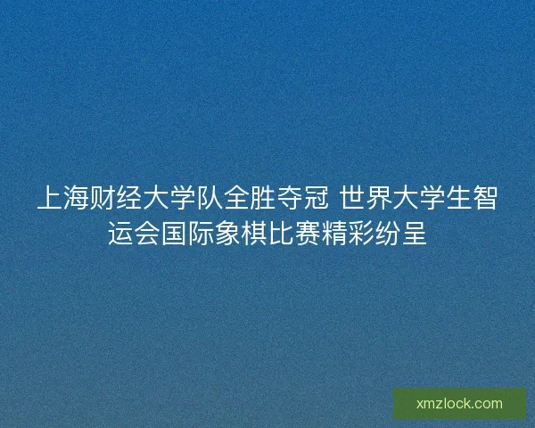 上海财经大学队全胜夺冠 世界大学生智运会国际象棋比赛精彩纷呈