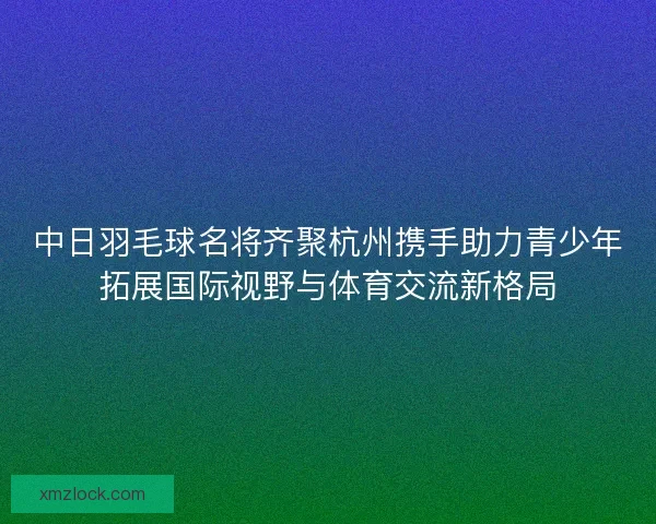 中日羽毛球名将齐聚杭州携手助力青少年拓展国际视野与体育交流新格局