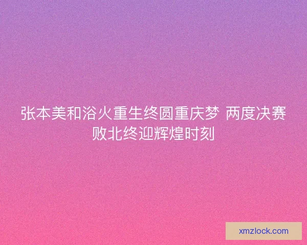 张本美和浴火重生终圆重庆梦 两度决赛败北终迎辉煌时刻