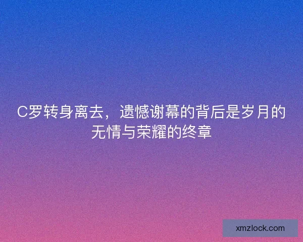 C罗转身离去，遗憾谢幕的背后是岁月的无情与荣耀的终章