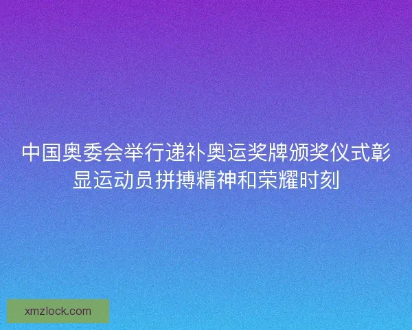中国奥委会举行递补奥运奖牌颁奖仪式彰显运动员拼搏精神和荣耀时刻