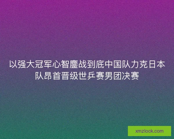 以强大冠军心智鏖战到底中国队力克日本队昂首晋级世乒赛男团决赛