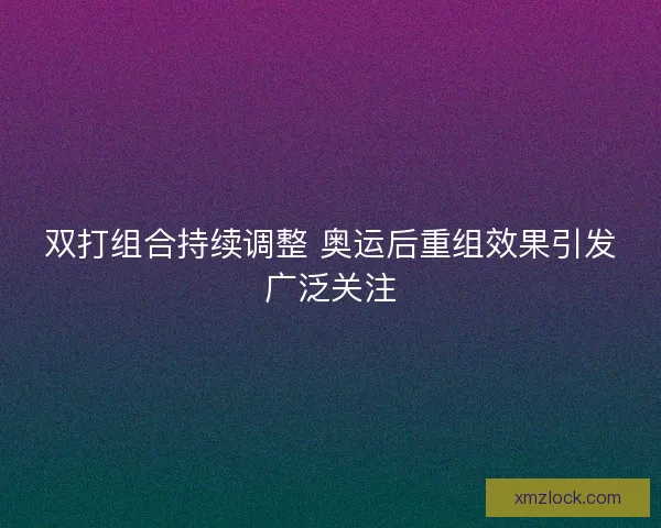 双打组合持续调整 奥运后重组效果引发广泛关注