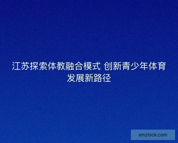 江苏探索体教融合模式 创新青少年体育发展新路径