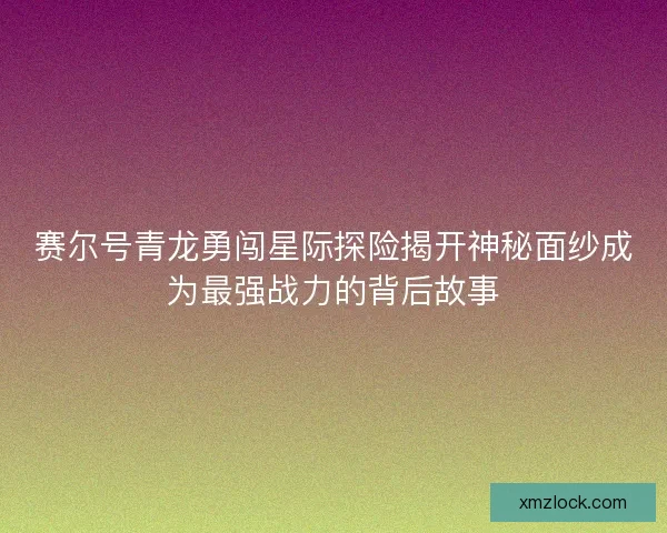赛尔号青龙勇闯星际探险揭开神秘面纱成为最强战力的背后故事