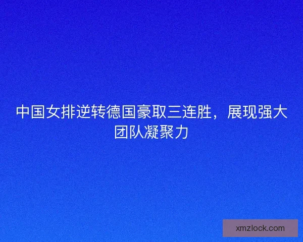 中国女排逆转德国豪取三连胜，展现强大团队凝聚力