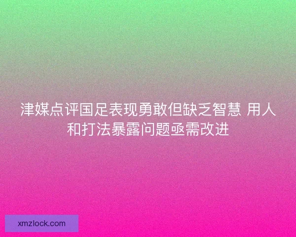 津媒点评国足表现勇敢但缺乏智慧 用人和打法暴露问题亟需改进