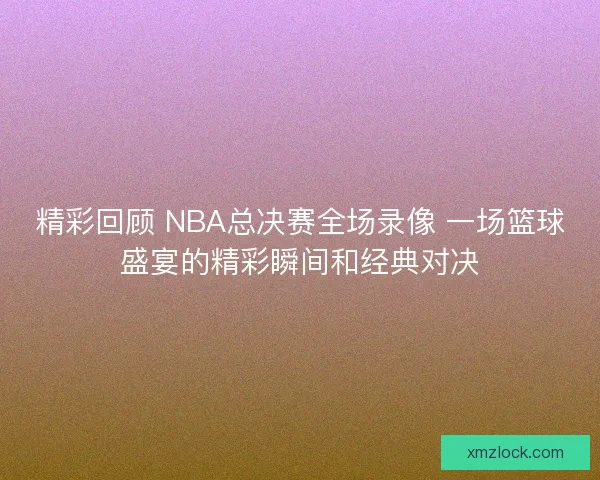 精彩回顾 NBA总决赛全场录像 一场篮球盛宴的精彩瞬间和经典对决
