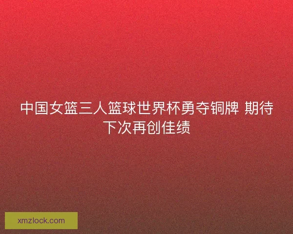中国女篮三人篮球世界杯勇夺铜牌 期待下次再创佳绩