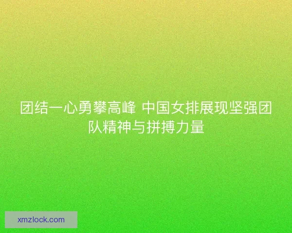团结一心勇攀高峰 中国女排展现坚强团队精神与拼搏力量