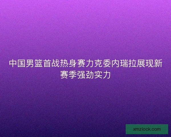 中国男篮首战热身赛力克委内瑞拉展现新赛季强劲实力