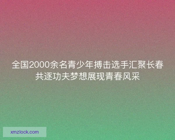 全国2000余名青少年搏击选手汇聚长春共逐功夫梦想展现青春风采