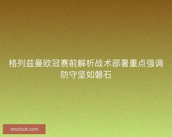 格列兹曼欧冠赛前解析战术部署重点强调防守坚如磐石