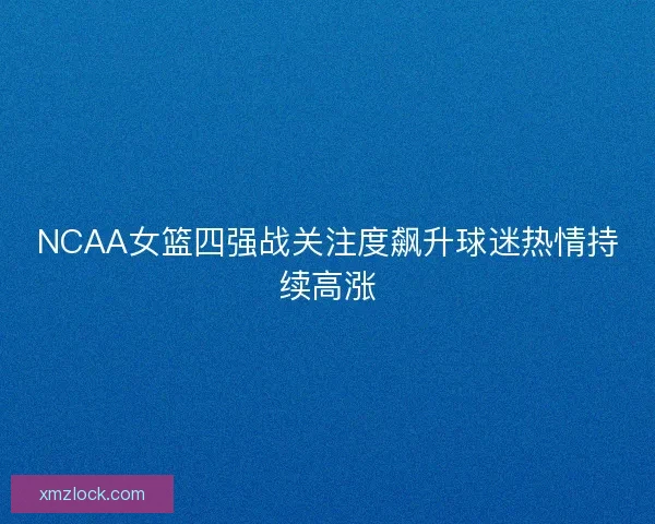 NCAA女篮四强战关注度飙升球迷热情持续高涨
