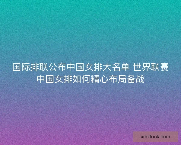 国际排联公布中国女排大名单 世界联赛中国女排如何精心布局备战