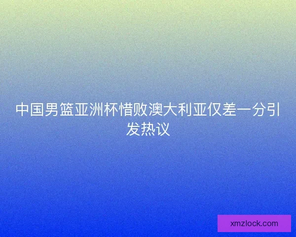 中国男篮亚洲杯惜败澳大利亚仅差一分引发热议