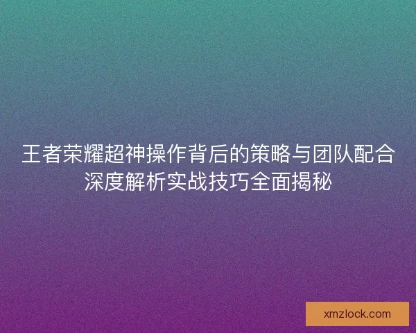 王者荣耀超神操作背后的策略与团队配合深度解析实战技巧全面揭秘